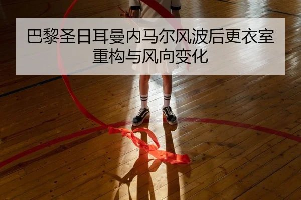 巴黎圣日耳曼内马尔风波后更衣室重构与风向变化